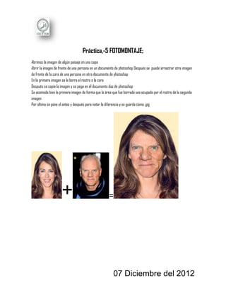 Práctica,-5 FOTOMONTAJE;
Abrimos la imagen de algún paisaje en una capa
Abrir la imagen de frente de una persona en un documento de photoshop Después se puede arrastrar otra imagen
de frente de la cara de una persona en otro documento de photoshop
En la primera imagen se le borra el rostro o la cara
Después se copia la imagen y se pega en el documento dos de photoshop
Se acomoda bien la primera imagen de forma que la área que fue borrada sea ocupada por el rostro de la segunda
imagen
Por último se pone el antes y después para notar la diferencia y se guarda como .jpg




                    +                                =




                                                        07 Diciembre del 2012
 