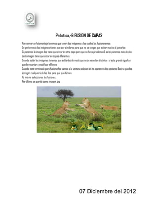Práctica,-6 FUSION DE CAPAS
Para crear un fotomontaje tenemos que tener dos imágenes a las cuales las fusionaremos
De preferencia las imágenes tienen que ser similares para que no se tengan que editar mucho al juntarlos
Si ponemos la imagen dos tiene que estar en otra capa para que no haya problemas& así si ponemos más de dos
cada imagen tiene que estar en capas diferentes
Cuando estén las imágenes tenemos que editarlas de modo que no se vean tan distintas si esta grande igual se
puede recortar y modificar el lienzo
Cuando esté terminada para fusionarlas vamos a la ventana edición ahí te aparecen dos opciones &así tu puedes
escoger cualquiera de las dos para que quede bien
Tú mismo seleccionas las fusiones.
Por último se guarda como imagen .jpg




                                                        07 Diciembre del 2012
 