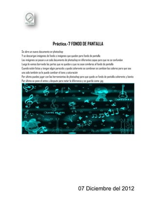 Práctica.-7 FONDO DE PANTALLA
Se abre un nuevo documento en photoshop
Y se descargan imágenes de fondo o imágenes que queden para fondo de pantalla
Las imágenes se pasan a un solo documento de photoshop en diferentes capas para que no se confundan
Luego le vamos borrando las partes que no queden o que no sean similares al fondo de pantalla
Cuando estén listas y tengan algún parecido y quede coherente se combinan se cambian los colores para que sea
una sola también se le puede cambiar el tono y saturación
Por ultimo puedes jugar con las herramientas de photoshop para que quede un fondo de pantalla coherente y bonito
Por último se pone el antes y después para notar la diferencia y se guarda como .jpg




                                                        07 Diciembre del 2012
 