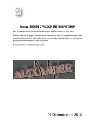 Práctica.-8 NOMBRE O FRASE CON EFECTO DE PHOTOSHOP
Abrir un nuevo documento en photoshop en el cual se agregara la palabra o frase que se quiera utilizar

En la capa que se creó al agregar el texto se le da doble clic & te enviara al estilo de la capa bueno en estilo puedes
escoger las diferentes opciones que te puedan marcar y así saber cuáles te gustaron y puedes arreglarle sombra
paralela sombre inferior resplandor exterior bisel y relieve

Al final puedes hacer las combinaciones que quieras




                                                           07 Diciembre del 2012
 
