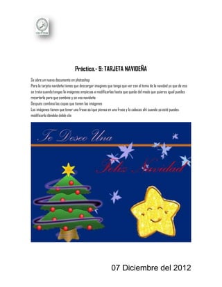 Práctica.- 9: TARJETA NAVIDEÑA
Se abre un nuevo documento en photoshop
Para la tarjeta navideña tienes que descargar imagines que tenga que ver con el tema de la navidad ya que de eso
se trata cuando tengas la imágenes empiezas a modificarlas hasta que quede del modo que quieras igual puedes
recortarla para que combine y se vea navideña
Después combina las capas que tienen las imágenes
Las imágenes tienen que tener una frase así que piensa en una frase y la colocas ahí cuando ya esté puedes
modificarla dándole doble clic




                                                         07 Diciembre del 2012
 