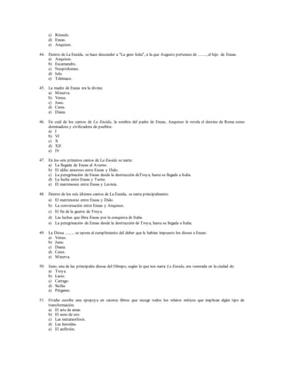c) Rómulo. 
d) Eneas. 
e) Anquises. 
44. Dentro de La Eneida, se hace descender a "La gens Iulia", a la que Augusto pertenece de ........, el hijo de Eneas. 
a) Anquises. 
b) Escamandro. 
c) Neoptólomeo. 
d) Iulo. 
e) Telémaco. 
45. La madre de Eneas era la divina: 
a) Minerva. 
b) Venus. 
c) Juno. 
d) Ceres. 
e) Diana. 
46. En cuál de los cantos de La Eneida, la sombra del padre de Eneas, Anquises le revela el destino de Roma como 
dominadora y civilizadora de pueblos: 
a) I 
b) VI 
c) X 
d) XII 
e) IV 
47. En los seis primeros cantos de La Eneida se narra: 
a) La llegada de Eneas al Averno. 
b) El idilio amoroso entre Eneas y Dido. 
c) La peregrinación de Eneas desde la destrucción deTroya, hasta su llegada a Italia. 
d) La lucha entre Eneas y Turno. 
e) El matrimonio entre Eneas y Lavinia. 
48. Dentro de los seis últimos cantos de La Eneida, se narra principalmente: 
a) El matrimonio entre Eneas y Dido. 
b) La conversación entre Eneas y Anquises. 
c) El fin de la guerra de Troya. 
d) Las luchas que libra Eneas por la conquista de Italia. 
e) La peregrinación de Eneas desde la destrucción de Troya, hasta su llegada a Italia. 
49. La Diosa ......... se opone al cumplimiento del deber que le habían impuesto los dioses a Eneas: 
a) Venus. 
b) Juno. 
c) Diana. 
d) Ceres. 
e) Minerva. 
50. Juno, una de las principales diosas del Olimpo, según lo que nos narra La Eneida, era venerada en la ciudad de: 
a) Troya. 
b) Lacio. 
c) Cartago. 
d) Sicilia. 
e) Pérgamo. 
51. Ovidio escribe una epopeya en catorce libros que recoge todos los relatos míticos que implican algún tipo de 
transformación: 
a) El arte de amar. 
b) El asno de oro. 
c) Las metamorfosis. 
d) Las heroidas. 
e) El anfitrión. 
 