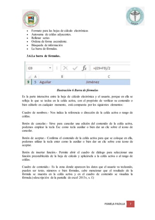 PAMELA PADILLA 7
 Formato para las hojas de cálculo electrónicas
 Autosuma de celdas adyacentes.
 Rellenar series
 Ordena de forma ascendente.
 Búsqueda de información
 La barra de fórmulas.
3.6.La barra de fórmulas.
Ilustración 6 Barra de fórmulas
Es la parte interactiva entre la hoja de cálculo electrónica y el usuario, porque en ella se
refleja lo que se teclea en la celda activa, con el propósito de verificar su contenido o
bien editarlo en cualquier momento, está compuesta por los siguientes elementos:
Cuadro de nombres.- Nos indica la referencia o dirección de la celda activa o rango de
celdas.
Botón de cancelar.- Sirve para cancelar una edición del contenido de la celda activa,
podemos emplear la tecla Esc como tecla auxiliar o bien dar un clic sobre el icono de
cancelar.
Botón de aceptar.- Confirma el contenido de la celda activa para que se coloque en ella,
podemos utilizar la tecla enter como la auxiliar o bien dar un clic sobre este icono de
aceptar.
Botón de insertar función.- Permite abrir el cuadro de diálogo para seleccionar una
función preestablecida de la hoja de cálculo y aplicársela a la celda activa o al rango de
celdas.
Cuadro de contenido.- Es la zona donde aparecen los datos que el usuario va tecleando,
pueden ser texto, números o bien fórmulas, cabe mencionar que el resultado de la
fórmula se muestra en la celda activa y en el cuadro de contenido se visualiza la
fórmula.(«descripción de la pantalla de excel 2013», s. f.)
 