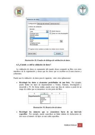 PAMELA PADILLA 15
Ilustración 18. Cuadro de diálogo de validación de datos
6.3.¿Cuándo es útil la validación de datos?
La validación de datos es sumamente útil cuando desea compartir un libro con otros
miembros de la organización y desea que los datos que se escriban en él sean exactos y
coherentes.
Puede usar la validación de datos para lo siguiente, entre otras aplicaciones:
 Restringir los datos a elementos predefinidos de una lista Por ejemplo,
puede limitar los tipos de departamentos a Ventas, Finanzas, Investigación y
desarrollo y TI. De forma similar, puede crear una lista de valores a partir de un
rango de celdas que se encuentren en otra parte del libro.
Ilustración 19. Restricción de datos
 Restringir los números que se encuentren fuera de un intervalo
específico Por ejemplo, puede especificar un límite mínimo de deducciones de
dos veces el número de hijos en una celda específica.
 