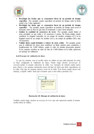 PAMELA PADILLA 16
 Restringir las fechas que se encuentren fuera de un período de tiempo
específico Por ejemplo, puede especificar un período de tiempo entre la fecha
actual y los 3 días siguientes.
 Restringir las horas que se encuentren fuera de un período de tiempo
específico Por ejemplo, puede especificar un período de tiempo para servir el
desayuno entre la hora en que abre el restaurante y cinco horas después.
 Limitar la cantidad de caracteres de texto Por ejemplo, puede limitar el
texto permitido en una celda a 10 caracteres o menos. De forma similar, puede
establecer la longitud específica de un campo de nombre completo (C1) en la
longitud actual de un campo de nombre (A1) y un campo de apellidos (B1), más
10 caracteres.
 Validar datos según fórmulas o valores de otras celdas Por ejemplo, puede
usar la validación de datos para establecer un límite máximo para comisiones y
bonificaciones de 3.600 dólares, según el valor de nómina proyectado general.
Si los usuarios escriben un valor de más de 3.600 dólares en la celda, aparecerá
un mensaje de validación.
6.4.Mensajes de validación de datos
Lo que los usuarios vean al escribir datos no válidos en una celda depende de cómo
se haya configurado la validación de datos. Puede elegir mostrar un mensaje de
entrada cuando el usuario seleccione la celda. Los mensajes de entrada suelen usarse
para ofrecer a los usuarios orientación acerca del tipo de datos que debe especificarse en
la celda. Este tipo de mensaje aparece cerca de la celda. Si lo desea, puede mover este
mensaje y dejarlo visible hasta que el usuario pase a otra celda o presione Esc.
Ilustración 20. Mensaje de validación de datos
También puede elegir mostrar un mensaje de error que solo aparecerá cuando el usuario
escriba datos no válidos.
 