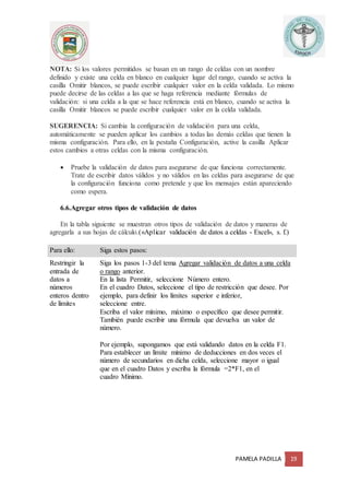 PAMELA PADILLA 19
NOTA: Si los valores permitidos se basan en un rango de celdas con un nombre
definido y existe una celda en blanco en cualquier lugar del rango, cuando se activa la
casilla Omitir blancos, se puede escribir cualquier valor en la celda validada. Lo mismo
puede decirse de las celdas a las que se haga referencia mediante fórmulas de
validación: si una celda a la que se hace referencia está en blanco, cuando se activa la
casilla Omitir blancos se puede escribir cualquier valor en la celda validada.
SUGERENCIA: Si cambia la configuración de validación para una celda,
automáticamente se pueden aplicar los cambios a todas las demás celdas que tienen la
misma configuración. Para ello, en la pestaña Configuración, active la casilla Aplicar
estos cambios a otras celdas con la misma configuración.
 Pruebe la validación de datos para asegurarse de que funciona correctamente.
Trate de escribir datos válidos y no válidos en las celdas para asegurarse de que
la configuración funciona como pretende y que los mensajes están apareciendo
como espera.
6.6.Agregar otros tipos de validación de datos
En la tabla siguiente se muestran otros tipos de validación de datos y maneras de
agregarla a sus hojas de cálculo.(«Aplicar validación de datos a celdas - Excel», s. f.)
Para ello: Siga estos pasos:
Restringir la
entrada de
datos a
números
enteros dentro
de límites
1. Siga los pasos 1-3 del tema Agregar validación de datos a una celda
o rango anterior.
2. En la lista Permitir, seleccione Número entero.
3. En el cuadro Datos, seleccione el tipo de restricción que desee. Por
ejemplo, para definir los límites superior e inferior,
seleccione entre.
4. Escriba el valor mínimo, máximo o específico que desee permitir.
También puede escribir una fórmula que devuelva un valor de
número.
Por ejemplo, supongamos que está validando datos en la celda F1.
Para establecer un límite mínimo de deducciones en dos veces el
número de secundarios en dicha celda, seleccione mayor o igual
que en el cuadro Datos y escriba la fórmula =2*F1, en el
cuadro Mínimo.
 