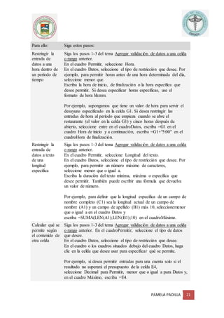 PAMELA PADILLA 21
Para ello: Siga estos pasos:
Restringir la
entrada de
datos a una
hora dentro de
un período de
tiempo
1. Siga los pasos 1-3 del tema Agregar validación de datos a una celda
o rango anterior.
2. En el cuadro Permitir, seleccione Hora.
3. En el cuadro Datos, seleccione el tipo de restricción que desee. Por
ejemplo, para permitir horas antes de una hora determinada del día,
seleccione menor que.
4. Escriba la hora de inicio, de finalización o la hora específica que
desee permitir. Si desea especificar horas específicas, use el
formato de hora hh:mm.
Por ejemplo, supongamos que tiene un valor de hora para servir el
desayuno especificado en la celda G1. Si desea restringir las
entradas de hora al período que empieza cuando se abre el
restaurante (el valor en la celda G1) y cinco horas después de
abierto, seleccione entre en el cuadroDatos, escriba =G1 en el
cuadro Hora de inicio y a continuación, escriba =G1+"5:00" en el
cuadroHora de finalización.
Restringir la
entrada de
datos a texto
de una
longitud
específica
1. Siga los pasos 1-3 del tema Agregar validación de datos a una celda
o rango anterior.
2. En el cuadro Permitir, seleccione Longitud del texto.
3. En el cuadro Datos, seleccione el tipo de restricción que desee. Por
ejemplo, para permitir un número máximo de caracteres,
seleccione menor que o igual a.
4. Escriba la duración del texto mínima, máxima o específica que
desee permitir. También puede escribir una fórmula que devuelva
un valor de número.
Por ejemplo, para definir que la longitud específica de un campo de
nombre completo (C1) sea la longitud actual de un campo de
nombre (A1) y un campo de apellido (B1) más 10, seleccionemenor
que o igual a en el cuadro Datos y
escriba =SUMA(LEN(A1);LEN(B1);10) en el cuadroMáximo.
Calcular qué se
permite según
el contenido de
otra celda
1. Siga los pasos 1-3 del tema Agregar validación de datos a una celda
o rango anterior. En el cuadroPermitir, seleccione el tipo de datos
que desee.
2. En el cuadro Datos, seleccione el tipo de restricción que desee.
3. En el cuadro o los cuadros situados debajo del cuadro Datos, haga
clic en la celda que desee usar para especificar qué se permite.
Por ejemplo, si desea permitir entradas para una cuenta solo si el
resultado no superará el presupuesto de la celda E4,
seleccione Decimal para Permitir, menor que o igual a para Datos y,
en el cuadro Máximo, escriba =E4.
 