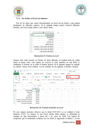 PAMELA PADILLA 24
7.1.1. Las fechas en Excel son números
Uno de los datos que vemos frecuentemente en Excel son las fechas y que pueden
desplegarse de diferentes maneras. En la siguiente imagen puedes observar diferentes
formatos que Excel puede aplicar a una misma fecha:
Ilustración 25. Fechas en excel
Aunque cada celda muestra un formato de fecha diferente, en realidad todas las celdas
tienen el mismo valor. Una manera de conocer el valor numérico de una fecha es
cambiando el formato de la celda al formato general. En la siguiente imagen he copiado
los mismos valores de la columna A en la columna B y he aplicado el formato General.
Ilustración 26. Formato de fechas en excel
De esta manera podemos observar que la fecha 01/01/2013 es en realidad el valor
numérico 41275. La manera en que Excel calcula dicho número es obteniendo la
cantidad de días transcurridos a partir del 1 de enero de 1900. Una manera de
comprobar que la numeración comienza con esa fecha es ingresando el número 1 en una
 