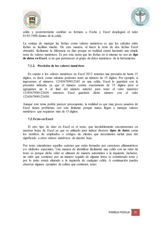 PAMELA PADILLA 25
celda y posteriormente cambiar su formato a Fecha y Excel desplegará el valor
01/01/1900 dentro de la celda.
La ventaja de manejar las fechas como valores numéricos es que los cálculos entre
fechas se facilitan mucho. De esta manera, al hacer la resta de dos fechas Excel
obtendrá fácilmente la diferencia en días porque en realidad estará haciendo una simple
resta de valores numéricos. Es por esta razón que las fechas en sí mismas no son un tipo
de datos en Excel, si no que pertenecen al grupo de datos numéricos de la herramienta.
7.1.2. Precisión de los valores numéricos
En cuanto a los valores numéricos en Excel 2013 tenemos una precisión de hasta 15
dígitos, es decir, como máximo podemos tener un número de 15 dígitos. Por ejemplo, si
ingresamos el números 123456789012345 en una celda, Excel lo guardará con la
precisión indicada ya que el número consta exactamente de 15 dígitos pero si
agregamos un 6 al final del número anterior para tener el valor numérico
1234567890123456 entonces Excel guardará dicho número con el valor
1234567890123450.
Aunque este tema podría parecer preocupante, la realidad es que muy pocos usuarios de
Excel tienen problemas con esta limitante porque nunca llegan a manejar valores
numéricos que requieran más de 15 dígitos.
7.2.Texto en Excel
El otro tipo de dato en Excel es el texto, que inevitablemente encontraremos en
nuestras hojas de Excel ya que es utilizado para indicar diversos tipos de datos como
los nombres de empleados o códigos de clientes que necesitamos incluir para dar
significado a otros valores numéricos de nuestra hoja.
Por texto entendemos aquellas cadenas que están formadas por caracteres alfanuméricos
y/o símbolos especiales. Una manera de identificar fácilmente una celda con un valor de
texto es porque dicho valor se alineará de manera automática a la izquierda. Inclusive,
un valor que comience por un número seguido de algunas letras es considerado texto y
por lo tanto estará alineado a la izquierda de cualquier celda. A continuación puedes
observar algunos ejemplos de celdas que contienen texto:
 
