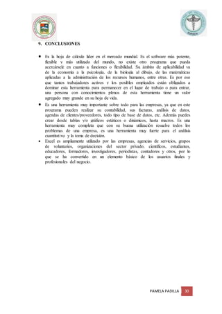PAMELA PADILLA 30
9. CONCLUSIONES
 Es la hoja de cálculo líder en el mercado mundial. Es el software más potente,
flexible y más utilizado del mundo, no existe otro programa que pueda
acercársele en cuanto a funciones o flexibilidad. Su ámbito de aplicabilidad va
de la economía a la psicología, de la biología al dibujo, de las matemáticas
aplicadas a la administración de los recursos humanos, entre otras. Es por eso
que tantos trabajadores activos y los posibles empleados están obligados a
dominar esta herramienta para permanecer en el lugar de trabajo o para entrar,
una persona con conocimientos plenos de esta herramienta tiene un valor
agregado muy grande en su hoja de vida.
 Es una herramienta muy importante sobre todo para las empresas, ya que en este
programa pueden realizar su contabilidad, sus facturas, análisis de datos,
agendas de clientes/proveedores, todo tipo de base de datos, etc. Además puedes
crear desde tablas y/o gráficos estáticos o dinámicos, hasta macros. Es una
herramienta muy completa que con su buena utilización resuelve todos los
problemas de una empresa, es una herramienta muy fuerte para el análisis
cuantitativo y la toma de decisión.
 Excel es ampliamente utilizado por las empresas, agencias de servicios, grupos
de voluntarios, organizaciones del sector privado, científicos, estudiantes,
educadores, formadores, investigadores, periodistas, contadores y otros, por lo
que se ha convertido en un elemento básico de los usuarios finales y
profesionales del negocio.
 