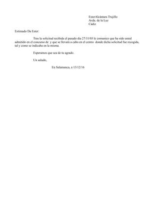 EsterAlcántara Trujillo
Avda. de la Luz
Cádiz
Estimado Da Ester:
Tras la solicitud recibida el pasado día 27/11/03 le comunico que ha sido usted
admitido en el concurso de y que se llevará a cabo en el centro donde dicha solicitud fue recogida,
tal y como se indicaba en la misma.
Esperamos que sea de tu agrado.
Un saludo,
En Salamanca, a 13/12/16
 