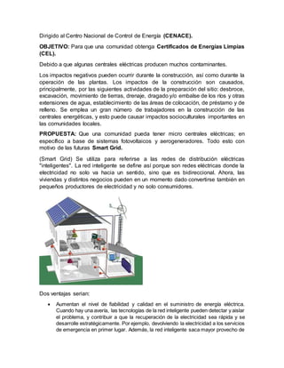 Dirigido al Centro Nacional de Control de Energía (CENACE).
OBJETIVO: Para que una comunidad obtenga Certificados de Energías Limpias
(CEL).
Debido a que algunas centrales eléctricas producen muchos contaminantes.
Los impactos negativos pueden ocurrir durante la construcción, así como durante la
operación de las plantas. Los impactos de la construcción son causados,
principalmente, por las siguientes actividades de la preparación del sitio: desbroce,
excavación, movimiento de tierras, drenaje, dragado y/o embalse de los ríos y otras
extensiones de agua, establecimiento de las áreas de colocación, de préstamo y de
relleno. Se emplea un gran número de trabajadores en la construcción de las
centrales energéticas, y esto puede causar impactos socioculturales importantes en
las comunidades locales.
PROPUESTA: Que una comunidad pueda tener micro centrales eléctricas; en
específico a base de sistemas fotovoltaicos y aerogeneradores. Todo esto con
motivo de las futuras Smart Grid.
(Smart Grid) Se utiliza para referirse a las redes de distribución eléctricas
"inteligentes". La red inteligente se define así porque son redes eléctricas donde la
electricidad no solo va hacia un sentido, sino que es bidireccional. Ahora, las
viviendas y distintos negocios pueden en un momento dado convertirse también en
pequeños productores de electricidad y no solo consumidores.
Dos ventajas serian:
 Aumentan el nivel de fiabilidad y calidad en el suministro de energía eléctrica.
Cuando hay una avería, las tecnologías de la red inteligente pueden detectar y aislar
el problema, y contribuir a que la recuperación de la electricidad sea rápida y se
desarrolle estratégicamente. Por ejemplo, devolviendo la electricidad a los servicios
de emergencia en primer lugar. Además, la red inteligente saca mayor provecho de
 