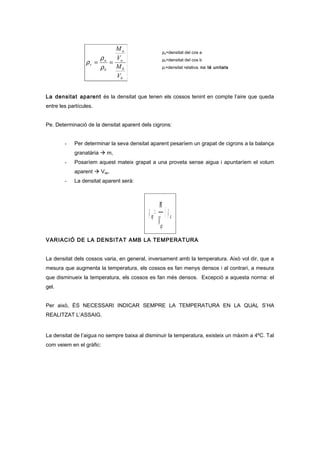 ρa=densitat del cos a
ρb=densitat del cos b
ρr=densitat relativa, no té unitats
La densitat aparent és la densitat que tenen els cossos tenint en compte l’aire que queda
entre les partícules.
Pe. Determinació de la densitat aparent dels cigrons:
- Per determinar la seva densitat aparent pesaríem un grapat de cigrons a la balança
granatària  m,
- Posaríem aquest mateix grapat a una proveta sense aigua i apuntaríem el volum
aparent  Vap.
- La densitat aparent serà:
a
ap
ap
V
m
ρρ 〈=
VARIACIÓ DE LA DENSITAT AMB LA TEMPERATURA
La densitat dels cossos varia, en general, inversament amb la temperatura. Això vol dir, que a
mesura que augmenta la temperatura, els cossos es fan menys densos i al contrari, a mesura
que disminueix la temperatura, els cossos es fan més densos. Excepció a aquesta norma: el
gel.
Per això, ÉS NECESSARI INDICAR SEMPRE LA TEMPERATURA EN LA QUAL S’HA
REALITZAT L’ASSAIG.
La densitat de l’aigua no sempre baixa al disminuir la temperatura, existeix un màxim a 4ºC. Tal
com veiem en el gràfic:
b
b
a
a
b
a
r
V
M
V
M
==
ρ
ρ
ρ
 