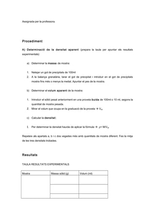 Assignada per la professora.
Procediment
A) Determinació de la densitat aparent (prepara la taula per apuntar els resultats
experimentals)
a) Determinar la massa de mostra:
1. Netejar un got de precipitats de 100ml
2. A la balança granatària, tarar el got de precipitat i introduir en el got de precipitats
mostra fins més o menys la meitat. Apuntar el pes de la mostra.
b) Determinar el volum aparent de la mostra:
1. Introduir el sòlid pesat anteriorment en una proveta buida de 100ml o 10 ml, segons la
quantitat de mostra pesada.
2. Mirar el volum que ocupa en la graduació de la proveta  Vap
c) Calcular la densitat:
1. Per determinar la densitat hauràs de aplicar la fórmula  ρ= M/Vap
Repeteix als apartats a, b i c dos vegades més amb quantitats de mostra diferent. Fes la mitja
de les tres densitats trobades.
Resultats
TAULA RESULTATS EXPERIMENTALS
Mostra Massa sòlid (g) Volum (ml)
 