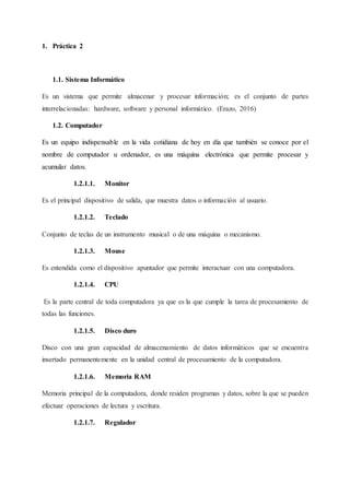 1. Práctica 2
1.1. Sistema Informático
Es un sistema que permite almacenar y procesar información; es el conjunto de partes
interrelacionadas: hardware, software y personal informático. (Erazo, 2016)
1.2. Computador
Es un equipo indispensable en la vida cotidiana de hoy en día que también se conoce por el
nombre de computador u ordenador, es una máquina electrónica que permite procesar y
acumular datos.
1.2.1.1. Monitor
Es el principal dispositivo de salida, que muestra datos o información al usuario.
1.2.1.2. Teclado
Conjunto de teclas de un instrumento musical o de una máquina o mecanismo.
1.2.1.3. Mouse
Es entendida como el dispositivo apuntador que permite interactuar con una computadora.
1.2.1.4. CPU
Es la parte central de toda computadora ya que es la que cumple la tarea de procesamiento de
todas las funciones.
1.2.1.5. Disco duro
Disco con una gran capacidad de almacenamiento de datos informáticos que se encuentra
insertado permanentemente en la unidad central de procesamiento de la computadora.
1.2.1.6. Memoria RAM
Memoria principal de la computadora, donde residen programas y datos, sobre la que se pueden
efectuar operaciones de lectura y escritura.
1.2.1.7. Regulador
 