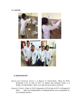 12. ANEXOS
13. BIBLIOGRAFÍA
Agencia para Sustancias Tóxicas y el Registro de Enfermedades. (Mayo de 2016).
Recuperado el 09 de Junio de 2017, de Agencia para Sustancias Tóxicas y el
Registro de Enfermedades: https://www.atsdr.cdc.gov/es/phs/es_phs6.html
Droguería El Barco. (Enero de 2016). Recuperado el 09 de Junio de 2017, de Droguería El
Barco: https://www.drogueriaelbarco.com/blog/cloroformo-usos-y-propiedades-de-
este-compuesto-quimico/
 
