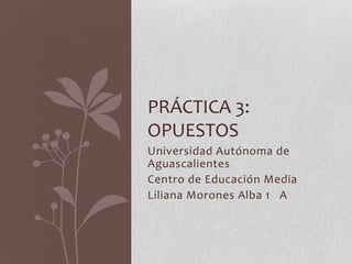 PRÁCTICA 3:
OPUESTOS
Universidad Autónoma de
Aguascalientes
Centro de Educación Media
Liliana Morones Alba 1 A
 