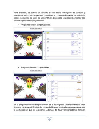 Para empezar, se colocó un contacto el cual estará encargado de controlar y
resetear el temporizador que será quien lleve el conteo de lo que se tardará dicha
acción (secuencia de luces de un semáforo). Enseguida se procedió a realizar dos
tipos de opciones de programación:
 Programación con temporizadores.
 Programación con comparadores.
En la programación con temporizadores se le es asignado un temporizador a cada
lámpara, para que al término del conteo la lámpara encienda o apague según sea
la configuración que se programe. Además de llevar temporizadores, también
 