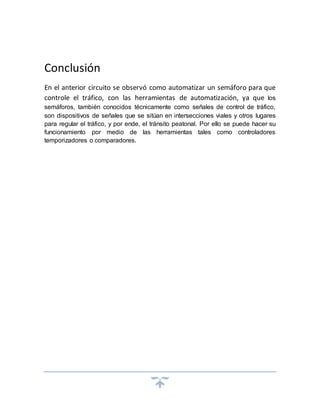 Conclusión
En el anterior circuito se observó como automatizar un semáforo para que
controle el tráfico, con las herramientas de automatización, ya que los
semáforos, también conocidos técnicamente como señales de control de tráfico,
son dispositivos de señales que se sitúan en intersecciones viales y otros lugares
para regular el tráfico, y por ende, el tránsito peatonal. Por ello se puede hacer su
funcionamiento por medio de las herramientas tales como controladores
temporizadores o comparadores.
 