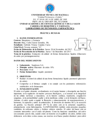 UNIVERSIDAD TÉCNICA DE MACHALA
“Calidad Pertinencia y Calidez”
D.L. N° 69-04, DE 14 DE ABRIL DE 1969
PROV. DE EL ORO-REP. DEL ECUADOR
UNIDAD ACADÉMICA DE CIENCIAS QUÍMICAS Y DE LA SALUD
CARRERA DE BIOQUÍMICA Y FARMACIA
LABORATORIO DE TECNOLOGÍA FARMACÉUTICA
PRÁCTICA BF.9.01-04
1. DATOS INFORMATIVOS
Carrera: Bioquímica y Farmacia
Docente: Bioq. Carlos García González, Ms.
Estudiante: Gabriela Viviana Cunalata Cueva
Ciclo/Nivel: Noveno semestre “A”.
Fecha de Elaboración de la Práctica: Jueves 30 de Noviembre del 2017.
Fecha de Presentación de la Práctica: Jueves 7 de Diciembre del 2017.
Tema de la práctica: Evaluación de calidad de formas farmacéuticas líquidas (Gluconato
de calcio por permanganometría).
DATOS DEL MEDICAMENTO
 Laboratorio: Sanderson S.A
 Principio activo: Gluconato de calcio 10%
 Peso neto: 10 ml
 Forma farmacéutica: Líquido parenteral
2. OBJETIVOS
 Realizar el control de calidad de una forma farmacéutica líquida parenteral (gluconato
de calcio).
 Comprobar si el fármaco cumple o no cumple con los parámetros referenciales
establecidos en la farmacopea.
3. FUNDAMENTACIÓN
El calcio es el quinto elemento en abundancia en el cuerpo humano y desempeña una función
importante en la regulación de muchos procesos fisiológicos, y es esencial en la integridad
de las células nerviosas y musculares, en la función cardíaca, respiración, coagulación
sanguínea, en la permeabilidad capilar y de la membrana celular y en la formación del hueso.
Además, el calcio ayuda a regular la liberación y almacenamiento de neurotransmisores y
hormonas, la captación y unión de aminoácidos, la absorción de vitamina B12 y la secreción
de gastrina. La fracción principal (99 %) de calcio está en la estructura esquelética,
principalmente como hidroxiapatita, Ca10(PO4)6(OH)2; también están presentes pequeñas
cantidades de carbonato cálcico y fosfatos cálcicos amorfos. El calcio del hueso está en
constante intercambio con el calcio del plasma. Como las funciones metabólicas del calcio
son esenciales para la vida, cuando existe un trastorno en el equilibrio de calcio, debido a una
deficiencia en la dieta u otras causas, sus reservas en el hueso pueden disminuir para cubrir
10
 