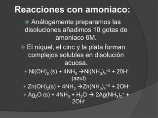 Reacciones con amoniaco:
Análogamente preparamos las
disoluciones añadimos 10 gotas de
amoniaco 6M.
 El níquel, el cinc y la plata forman
complejos solubles en disolución
acuosa.


 Ni(OH)2 (s) + 4NH3 Ni(NH3)4+2 + 20H-

(azul)
 Zn(OH)2(s) + 4NH3 Zn(NH3)4+2 + 2OH Ag2O (s) + 4NH3 + H2O  2Ag(NH3)2+ +
2OH-

 