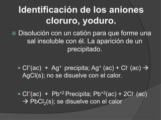 Identificación de los aniones
cloruro, yoduro.


Disolución con un catión para que forme una
sal insoluble con él. La aparición de un
precipitado.
 Clˉ(ac) + Ag+ precipita; Ag+ (ac) + Cl- (ac) 

AgCl(s); no se disuelve con el calor.
 Clˉ(ac) + Pb+2 Precipita; Pb+2(ac) + 2Cl- (ac)

 PbCl2(s); se disuelve con el calor

 
