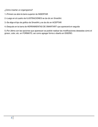 ¿Cómo insertar un organigrama?

1.-Primero se abre la barra superior de INSERTAR

2.-Luego en el cuadro de ILUSTRACIONES se da clic en SmartArt.

3.-Se elige el tipo de gráfico de SmartArt y se da clic en ACEPTAR

4.-Después en la barra de HERRAMIENTAS DE SMARTART que aparecerá en seguida

5.-Por último con las opciones que aparescan se podrán realizar las modificaciones deseadas como el
grosor, color, etc. en FORMATO, así como agregar forma o diseño en DISEÑO.




       3
 