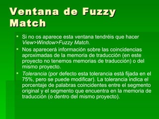 Ventana de Fuzzy Match Si no os aparece esta ventana tendréis que hacer  View>Window>Fuzzy Match.  Nos aparecerá información sobre las coincidencias aproximadas de la memoria de traducción (en este proyecto no tenemos memorias de traducción) o del mismo proyecto.  Tolerancia  (por defecto esta tolerancia está fijada en el 75%, pero se puede modificar). La tolerancia indica el porcentaje de palabras coincidentes entre el segmento original y el segmento que encuentra en la memoria de traducción (o dentro del mismo proyecto). 