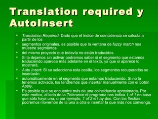 Translation required y AutoInsert Translation Required.  Dado que el índice de coincidencia se calcula a partir de los segmentos originales, es posible que la ventana de  fuzzy match  nos muestre segmentos del mismo proyecto que todavía no están traducidos.  Si la dejamos sin activar podremos saber si el segmento que estamos traduciendo aparece más adelante en el texto, ya que si aparece lo mostrará.  Auto Insert : Si se selecciona esta casilla, los segmentos recuperados se insertarán automáticamente en el segmento que estamos traduciendo. Si no la tenemos activada, los tendremos que insertar manualmente con el botón  Apply . Es posible que se encuentre más de una coincidencia aproximada. Por este motivo, al lado de la  Tolerance  el programa nos indica  1 of 1  en caso que sólo haya una, o por ejemplo,  1 of 2  si hay dos. Con las flechas podremos movernos de la una a otra e insertar la que más nos convenga. 