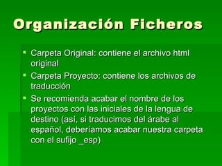 Organización Ficheros Carpeta Original: contiene el archivo html original Carpeta Proyecto: contiene los archivos de traducción Se recomienda acabar el nombre de los proyectos con las iniciales de la lengua de destino (así, si traducimos del árabe al español, deberíamos acabar nuestra carpeta con el sufijo _esp) 