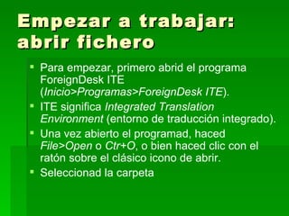 Empezar a trabajar: abrir fichero Para empezar, primero abrid el programa ForeignDesk ITE ( Inicio>Programas>ForeignDesk ITE ). ITE significa  Integrated Translation Environment  (entorno de traducción integrado). Una vez abierto el programad, haced  File>Open  o  Ctr+O , o bien haced clic con el ratón sobre el clásico icono de abrir. Seleccionad la carpeta 