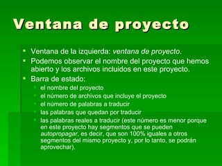 Ventana de proyecto Ventana de la izquierda:  ventana de proyecto . Podemos observar el nombre del proyecto que hemos abierto y los archivos incluidos en este proyecto. Barra de estado:  el nombre del proyecto el número de archivos que incluye el proyecto el número de palabras a traducir las palabras que quedan por traducir las palabras reales a traducir (este número es menor porque en este proyecto hay segmentos que se pueden  autopropagar , es decir, que son 100% iguales a otros segmentos del mismo proyecto y, por lo tanto, se podrán aprovechar). 