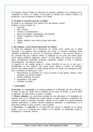 “Todo es veneno, Nada es veneno, Todo depende de la dosis“ Página 7
Los humanos añaden Cobalto por liberación de pequeñas cantidades en la atmósfera por la
combustión de carbón y la minería, el procesado de minerales que contienen Cobalto y la
producción y uso de compuesto químicos con Cobalto.
4. En dónde se encuentra presente el cobalto?
El cobalto es un componente de la vitamina B12, una vitamina esencial.
También se puede encontrar en:
 Aleaciones
 Pilas o baterías
 Artículos de cristal/químicos
 Brocas para taladros y herramientas para máquinas
 Tinturas y pigmentos (Cobalt Blue)
 Imanes
 Algunos implantes para cadera de metal sobre metal
 Llantas
5. Que síntomas se presenta por intoxicación de cobalto?
La forma más inquietante de la intoxicación con cobalto ocurre cuando éste se inhala
demasiado a los pulmones. Esto normalmente sólo sucede en escenarios industriales donde
cantidades considerables de procesos de perforación, pulimento u otros procesos liberan al
aire partículas finas que contienen cobalto. La inhalación de este polvo del cobalto puede
causar muchos problemas pulmonares crónicos. Si usted inhala esta sustancia por períodos
largos, probablemente desarrollará problemas respiratorios similares al asma o problemas
más permanentes, como fibrosis pulmonar.
La ingestión de una cantidad grande de cobalto absorbible de una vez es muy rara y
probablemente no muy peligrosa. Esto puede causar náuseas y vómitos. Sin embargo,
absorber una cantidad grande de cobalto durante períodos de tiempo más prolongados puede
llevar a problemas de salud graves, como:
 Miocardiopatía (un problema por el que el corazón se torna grande y flácido, y tiene
problemas para bombear sangre)
 Posibles problemas de nervios
 Espesamiento de la sangre
 Problemas de tiroides
 GLOSARIO.
Escorrentía.- La escorrentía es un término geológico de la hidrología, que hace referencia a
la lámina de agua que circula sobre la superficie en una cuenca de drenaje, es decir la altura
en milímetros del agua de lluvia escurrida y extendida.
 Fibrosis pulmonar.- La característica principal de esta enfermedad es la acumulación de
síntomas como la tos, dificultad para respirar (disnea) y sonidos pulmonares (crepitantes) que
descubre el médico al auscultar al paciente. Además, tras los análisis de la función pulmonar
mediante espirometría se pueden encontrar limitaciones pulmonares y modificaciones en el
intercambio habitual de gases que lleva a cabo el pulmón.
 Meteoritos.- Un meteorito es un meteoroide que alcanza la superficie de un planeta
debido a que no se desintegra por completo en la atmósfera. La luminosidad dejada al
desintegrarse se denomina meteoro.
 