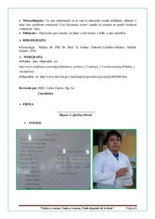 “Todo es veneno, Nada es veneno, Todo depende de la dosis“ Página 8
 Miocardiopatía.- Es una enfermedad en la cual el miocardio resulta debilitado, dilatado o
tiene otro problema estructural. Con frecuencia ocurre cuando el corazón no puede bombear
o funcionar bien.
 Pulimento.- Operación que consiste en alisar o dar tersura y brillo a una superficie.
 BIBLIOGRAFÍA
Toxicología Médica Dr. Phil, Dr. Med. H. Funher. Editorial Científico-Médico. Madrid.
España. 2010.
 WEBGRAFÍA
Medline plus. Disponible en:
http://www.raulybarra.com/notijoya/biblioteca_archivos_1.1/notijoya_1.1/archivosnotijoya9/9plata_t
oxicidad.htm
Disponible en: http://www.nlm.nih.gov/medlineplus/spanish/ency/article/002480.htm
Revisado por: BQF. Carlos García. Mg. Sc.
Catedrático
 FIRMA
Miguel A. Quillay Dávila
 ANEXOS
 