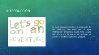 INTRODUCCIÓN
• La electrólisis consistente en la separación de
las moléculas que componen al agua
(Hidrógeno y Oxígeno) a través de la energía
eléctrica, y con el aparato de Hoffman se
prueba la electrólisis eficiente y segura.
 