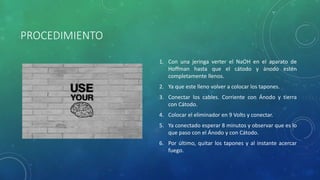 PROCEDIMIENTO
1. Con una jeringa verter el NaOH en el aparato de
Hoffman hasta que el cátodo y ánodo estén
completamente llenos.
2. Ya que este lleno volver a colocar los tapones.
3. Conectar los cables. Corriente con Ánodo y tierra
con Cátodo.
4. Colocar el eliminador en 9 Volts y conectar.
5. Ya conectado esperar 8 minutos y observar que es lo
que paso con el Ánodo y con Cátodo.
6. Por último, quitar los tapones y al instante acercar
fuego.
 