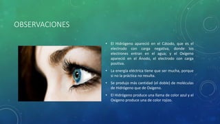 OBSERVACIONES
• El Hidrógeno apareció en el Cátodo, que es el
electrodo con carga negativa, donde los
electrones entran en el agua; y el Oxígeno
apareció en el Ánodo, el electrodo con carga
positiva.
• La energía eléctrica tiene que ser mucha, porque
si no la práctica no resulta.
• Se produjo más cantidad (el doble) de moléculas
de Hidrógeno que de Oxígeno.
• El Hidrógeno produce una llama de color azul y el
Oxígeno produce una de color rojizo.
 