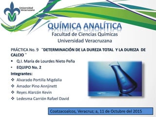 Q.I. María de Lourdes Nieto Peña
PRÁCTICA No. 9 ¨DETERMINACIÓN DE LA DUREZA TOTAL Y LA DUREZA DE
CALCIO ¨
 Q.I. María de Lourdes Nieto Peña
• EQUIPO No. 2
Integrantes:
 Alvarado Portilla Migdalia
 Amador Pino Annjinett
 Reyes Alarcón Kevin
 Ledesma Carrión Rafael David
Coatzacoalcos, Veracruz; a, 11 de Octubre del 2015
 