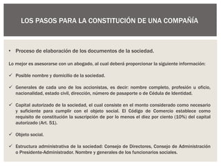 LOS PASOS PARA LA CONSTITUCIÓN DE UNA COMPAÑÍA
• Proceso de elaboración de los documentos de la sociedad.
Lo mejor es asesorarse con un abogado, al cual deberá proporcionar la siguiente información:
 Posible nombre y domicilio de la sociedad.
 Generales de cada uno de los accionistas, es decir: nombre completo, profesión u oficio,
nacionalidad, estado civil, dirección, número de pasaporte o de Cédula de Identidad.
 Capital autorizado de la sociedad, el cual consiste en el monto considerado como necesario
y suficiente para cumplir con el objeto social. El Código de Comercio establece como
requisito de constitución la suscripción de por lo menos el diez por ciento (10%) del capital
autorizado (Art. 51).
 Objeto social.
 Estructura administrativa de la sociedad: Consejo de Directores, Consejo de Administración
o Presidente-Administrador. Nombre y generales de los funcionarios sociales.
 
