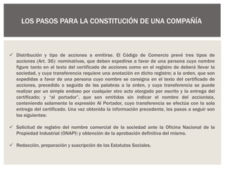 LOS PASOS PARA LA CONSTITUCIÓN DE UNA COMPAÑÍA
 Distribución y tipo de acciones a emitirse. El Código de Comercio prevé tres tipos de
acciones (Art. 36): nominativas, que deben expedirse a favor de una persona cuyo nombre
figure tanto en el texto del certificado de acciones como en el registro de deberá llevar la
sociedad, y cuya transferencia requiere una anotación en dicho registro; a la orden, que son
expedidas a favor de una persona cuyo nombre se consigna en el texto del certificado de
acciones, precedido o seguido de las palabras a la orden, y cuya transferencia se puede
realizar por un simple endoso por cualquier otro acto otorgado por escrito y la entrega del
certificado; y “al portador”, que son emitidas sin indicar el nombre del accionista,
conteniendo solamente la expresión Al Portador, cuyo transferencia se efectúa con la sola
entrega del certificado. Una vez obtenida la información precedente, los pasos a seguir son
los siguientes:
 Solicitud de registro del nombre comercial de la sociedad ante la Oficina Nacional de la
Propiedad Industrial (ONAPI) y obtención de la aprobación definitiva del mismo.
 Redacción, preparación y suscripción de los Estatutos Sociales.
 