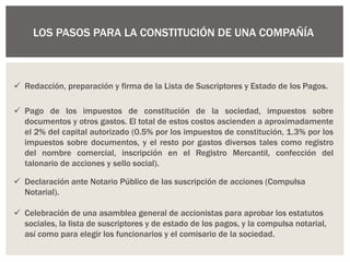 LOS PASOS PARA LA CONSTITUCIÓN DE UNA COMPAÑÍA
 Redacción, preparación y firma de la Lista de Suscriptores y Estado de los Pagos.
 Pago de los impuestos de constitución de la sociedad, impuestos sobre
documentos y otros gastos. El total de estos costos ascienden a aproximadamente
el 2% del capital autorizado (0.5% por los impuestos de constitución, 1.3% por los
impuestos sobre documentos, y el resto por gastos diversos tales como registro
del nombre comercial, inscripción en el Registro Mercantil, confección del
talonario de acciones y sello social).
 Declaración ante Notario Público de las suscripción de acciones (Compulsa
Notarial).
 Celebración de una asamblea general de accionistas para aprobar los estatutos
sociales, la lista de suscriptores y de estado de los pagos, y la compulsa notarial,
así como para elegir los funcionarios y el comisario de la sociedad.
 