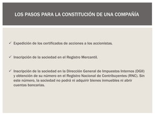 LOS PASOS PARA LA CONSTITUCIÓN DE UNA COMPAÑÍA
 Expedición de los certificados de acciones a los accionistas.
 Inscripción de la sociedad en el Registro Mercantil.
 Inscripción de la sociedad en la Dirección General de Impuestos Internos (DGII)
y obtención de su número en el Registro Nacional de Contribuyentes (RNC). Sin
este número, la sociedad no podrá ni adquirir bienes inmuebles ni abrir
cuentas bancarias.
 