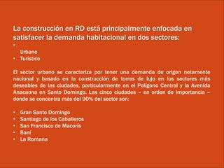 La construcción en RD está principalmente enfocada en
satisfacer la demanda habitacional en dos sectores:
•
Urbano
• Turístico
El sector urbano se caracteriza por tener una demanda de origen netamente
nacional y basado en la construcción de torres de lujo en los sectores más
deseables de las ciudades, particularmente en el Polígono Central y la Avenida
Anacaona en Santo Domingo. Las cinco ciudades – en orden de importancia –
donde se concentra más del 90% del sector son:
• Gran Santo Domingo
• Santiago de los Caballeros
• San Francisco de Macorís
• Baní
• La Romana
 