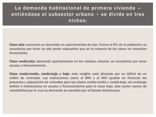La demanda habitacional de primera vivienda –
entiéndase el subsector urbano – se divide en tres
nichos:
Clase alta: concentra su demanda en apartamentos de lujo. Forma el 6% de la población; se
caracteriza por tener un alto poder adquisitivo que en la mayoría de los casos no necesitan
financiación.
Clase media-alta: demanda apartamentos en los núcleos urbanos; se caracteriza por tener
acceso a financiamiento.
Clase media-media, media-baja y baja: este renglón está afectado por un déficit de un
millón de viviendas. Las instituciones como el BNV y el INVI ayudan en financiar los
proyectos y adquisición de viviendas para las clases media-media y media-baja, sin embargo
debido a restricciones en acceso a financiamiento para la clase baja, éste sector carece de
rentabilidad por lo cual su demanda es atendida por el Estado dominicano.
 