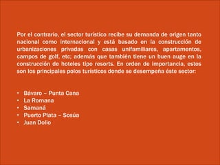 Por el contrario, el sector turístico recibe su demanda de origen tanto
nacional como internacional y está basado en la construcción de
urbanizaciones privadas con casas unifamiliares, apartamentos,
campos de golf, etc; además que también tiene un buen auge en la
construcción de hoteles tipo resorts. En orden de importancia, estos
son los principales polos turísticos donde se desempeña éste sector:
• Bávaro – Punta Cana
• La Romana
• Samaná
• Puerto Plata – Sosúa
• Juan Dolio
 