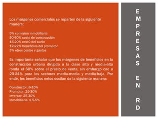 Los márgenes comerciales se reparten de la siguiente
manera:
5% comisión inmobiliaria
50-60% costo de construcción
15-20% cost0 del suelo
12-22% beneficios del promotor
3% otros costos y gastos
Es importante señalar que los márgenes de beneficios en la
construcción urbana dirigida a la clase alta y media-alta
ronda el 60% sobre el precio de venta, sin embargo cae a
20-24% para los sectores media-media y media-baja. Por
ende, los beneficios netos oscilan de la siguiente manera:
Constructor: 8-10%
Promotor: 25-30%
Inversor: 25-30%
Inmobiliaria: 2.5-5%
E
M
P
R
E
S
A
S
E
N
R
D
 