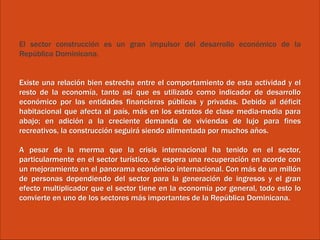 El sector construcción es un gran impulsor del desarrollo económico de la
República Dominicana.
Existe una relación bien estrecha entre el comportamiento de esta actividad y el
resto de la economía, tanto así que es utilizado como indicador de desarrollo
económico por las entidades financieras públicas y privadas. Debido al déficit
habitacional que afecta al país, más en los estratos de clase media-media para
abajo; en adición a la creciente demanda de viviendas de lujo para fines
recreativos, la construcción seguirá siendo alimentada por muchos años.
A pesar de la merma que la crisis internacional ha tenido en el sector,
particularmente en el sector turístico, se espera una recuperación en acorde con
un mejoramiento en el panorama económico internacional. Con más de un millón
de personas dependiendo del sector para la generación de ingresos y el gran
efecto multiplicador que el sector tiene en la economía por general, todo esto lo
convierte en uno de los sectores más importantes de la República Dominicana.
 