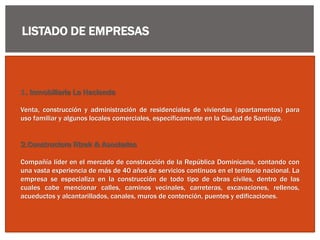 LISTADO DE EMPRESAS
1. Inmobiliaria La Hacienda
Venta, construcción y administración de residenciales de viviendas (apartamentos) para
uso familiar y algunos locales comerciales, específicamente en la Ciudad de Santiago.
2.Constructora Rizek & Asociados
Compañía líder en el mercado de construcción de la República Dominicana, contando con
una vasta experiencia de más de 40 años de servicios continuos en el territorio nacional. La
empresa se especializa en la construcción de todo tipo de obras civiles, dentro de las
cuales cabe mencionar calles, caminos vecinales, carreteras, excavaciones, rellenos,
acueductos y alcantarillados, canales, muros de contención, puentes y edificaciones.
 