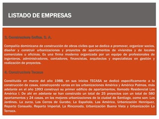 3. Constructora Sofisa. S. A.
Compañía dominicana de construcción de obras civiles que se dedica a promover, organizar socios,
diseñar y construir urbanizaciones y proyectos de apartamentos de viviendas y de locales
comerciales u oficinas. Es una firma moderna organizada por un equipo de profesionales de
ingenieros, administradores, contadores, financistas, arquitectos y especialistas en gestión y
realización de proyectos.
4. Constructora Tecasa
Constituida en marzo del año 1988, en sus inicios TECASA se dedicó específicamente a la
construcción de casas, construyendo varias en las urbanizaciones América y América Palmas, más
adelante en el año 1993 construyó su primer edificio de apartamentos, llamado Residencial Las
América I. De ahí en adelante se han construido un total de 25 proyectos con un total de 580
apartamentos y 24 casas, en las mejores urbanizaciones de la ciudad de Santiago, como son: Los
Jardines, La zurza, Los Cerros de Gurabo, La Española, Las América, Urbanización Henríquez,
Reparto Consuelo, Reparto Imperial, La Rinconada, Urbanización Buena Vista y Urbanización La
Terraza.
LISTADO DE EMPRESAS
 