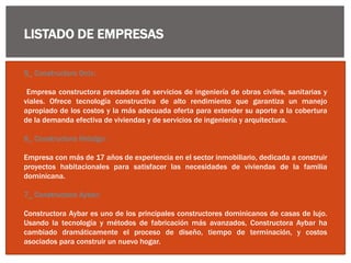 LISTADO DE EMPRESAS
5_ Constructora Onix:
Empresa constructora prestadora de servicios de ingeniería de obras civiles, sanitarias y
viales. Ofrece tecnología constructiva de alto rendimiento que garantiza un manejo
apropiado de los costos y la más adecuada oferta para extender su aporte a la cobertura
de la demanda efectiva de viviendas y de servicios de ingeniería y arquitectura.
6_ Constructora Hidalgo:
Empresa con más de 17 años de experiencia en el sector inmobiliario, dedicada a construir
proyectos habitacionales para satisfacer las necesidades de viviendas de la familia
dominicana.
7_ Constructora Aybar:
Constructora Aybar es uno de los principales constructores dominicanos de casas de lujo.
Usando la tecnología y métodos de fabricación más avanzados, Constructora Aybar ha
cambiado dramáticamente el proceso de diseño, tiempo de terminación, y costos
asociados para construir un nuevo hogar.
 